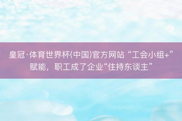 皇冠·体育世界杯(中国)官方网站 “工会小组+”赋能,职工成了企业“住持东谈主”