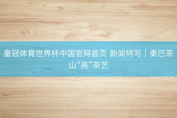 皇冠体育世界杯中国官网首页 新闻特写|秦巴茶山“亮”茶艺