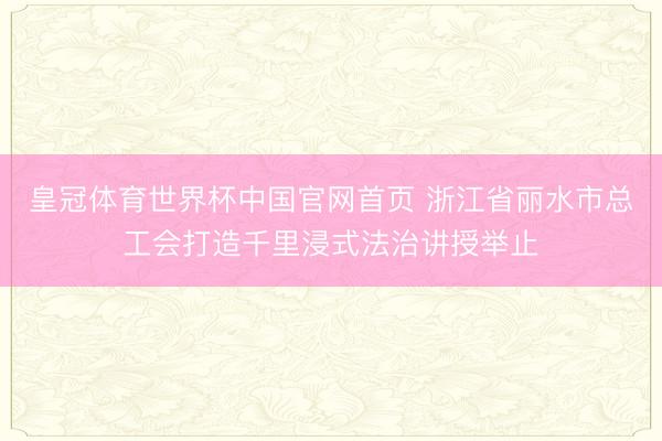 皇冠体育世界杯中国官网首页 浙江省丽水市总工会打造千里浸式法治讲授举止