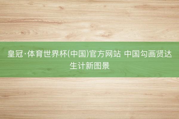 皇冠·体育世界杯(中国)官方网站 中国勾画贤达生计新图景