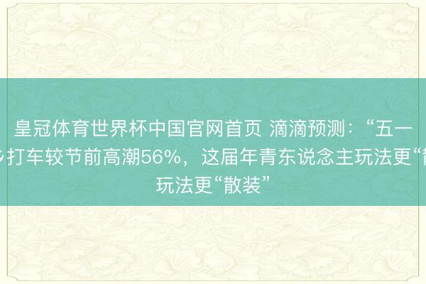 皇冠体育世界杯中国官网首页 滴滴预测:“五一”他乡打车较节前高潮56%,这届年青东说念主玩法更“散装”