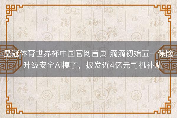 皇冠体育世界杯中国官网首页 滴滴初始五一保险:升级安全AI模子,披发近4亿元司机补贴