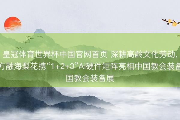 皇冠体育世界杯中国官网首页 深耕高龄文化劳动，十方融海梨花携“1+2+3”AI硬件矩阵亮相中国教会装备展