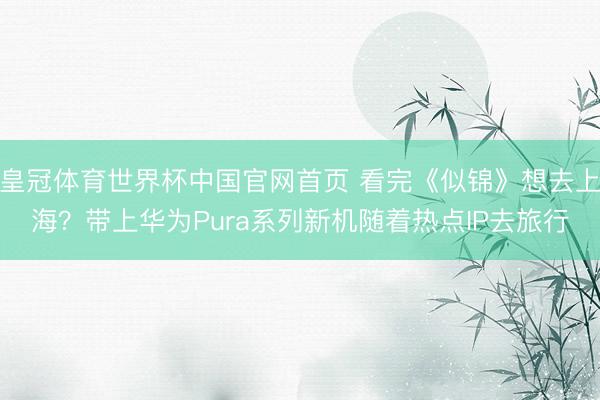 皇冠体育世界杯中国官网首页 看完《似锦》想去上海?带上华为Pura系列新机随着热点IP去旅行