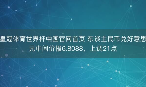 皇冠体育世界杯中国官网首页 东谈主民币兑好意思元中间价报6.8088,上调21点