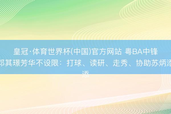 皇冠·体育世界杯(中国)官方网站 粤BA中锋邓其璟芳华不设限：打球、读研、走秀、协助苏炳添