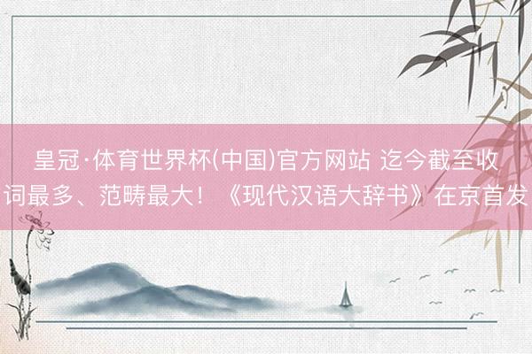 皇冠·体育世界杯(中国)官方网站 迄今截至收词最多、范畴最大!《现代汉语大辞书》在京首发