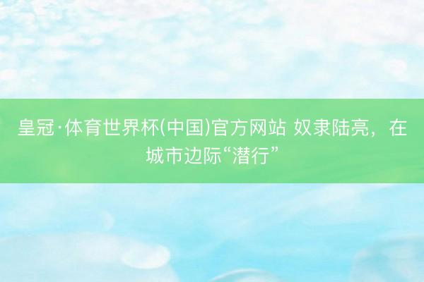 皇冠·体育世界杯(中国)官方网站 奴隶陆亮，在城市边际“潜行”
