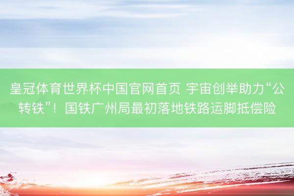 皇冠体育世界杯中国官网首页 宇宙创举助力“公转铁”！国铁广州局最初落地铁路运脚抵偿险