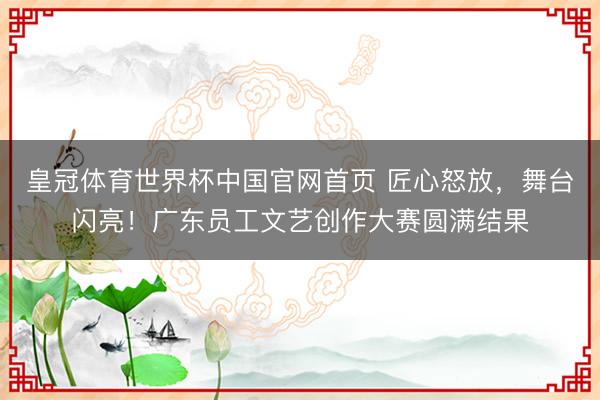 皇冠体育世界杯中国官网首页 匠心怒放,舞台闪亮!广东员工文艺创作大赛圆满结果
