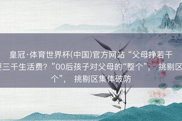 皇冠·体育世界杯(中国)官方网站 “父母挣若干, 不错要三千生活费?”00后孩子对父母的“整个”, 挑剔区集体破防
