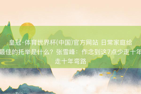 皇冠·体育世界杯(中国)官方网站 日常家庭给孩子最佳的托举是什么?张雪峰:作念到这7点少走十年弯路