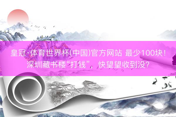 皇冠·体育世界杯(中国)官方网站 最少100块!深圳藏书楼“打钱”,快望望收到没?
