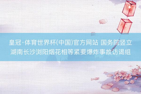 皇冠·体育世界杯(中国)官方网站 国务院竖立湖南长沙浏阳烟花相等紧要爆炸事故访谒组