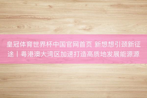 皇冠体育世界杯中国官网首页 新想想引颈新征途丨粤港澳大湾区加速打造高质地发展能源源