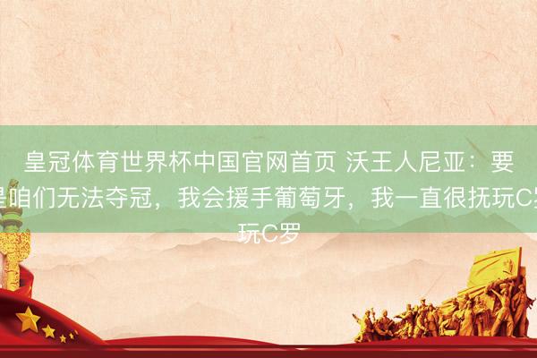 皇冠体育世界杯中国官网首页 沃王人尼亚:要是咱们无法夺冠,我会援手葡萄牙,我一直很抚玩C罗