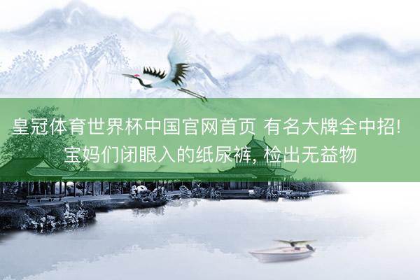 皇冠体育世界杯中国官网首页 有名大牌全中招! 宝妈们闭眼入的纸尿裤, 检出无益物