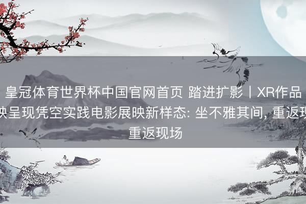 皇冠体育世界杯中国官网首页 踏进扩影丨XR作品首映呈现凭空实践电影展映新样态: 坐不雅其间, 重返现场