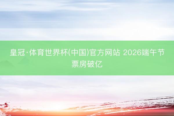 皇冠·体育世界杯(中国)官方网站 2026端午节票房破亿