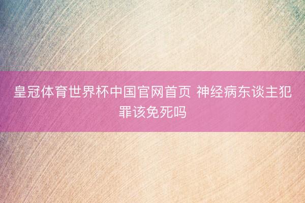 皇冠体育世界杯中国官网首页 神经病东谈主犯罪该免死吗