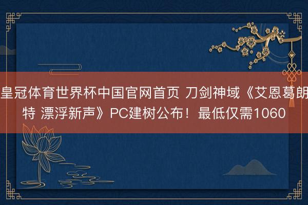皇冠体育世界杯中国官网首页 刀剑神域《艾恩葛朗特 漂浮新声》PC建树公布！最低仅需1060