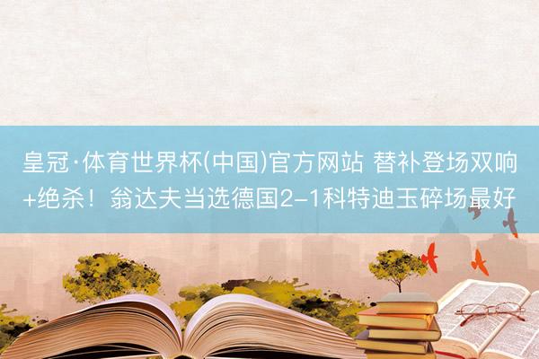 皇冠·体育世界杯(中国)官方网站 替补登场双响+绝杀！翁达夫当选德国2-1科特迪玉碎场最好