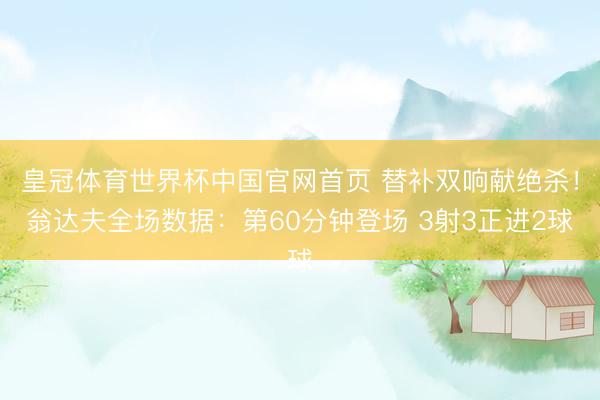 皇冠体育世界杯中国官网首页 替补双响献绝杀！翁达夫全场数据：第60分钟登场 3射3正进2球