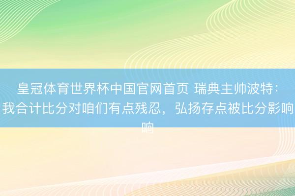 皇冠体育世界杯中国官网首页 瑞典主帅波特:我合计比分对咱们有点残忍,弘扬存点被比分影响